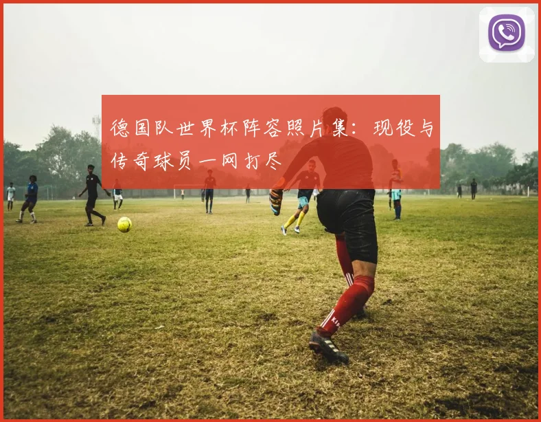 德国队世界杯阵容照片集：现役与传奇球员一网打尽