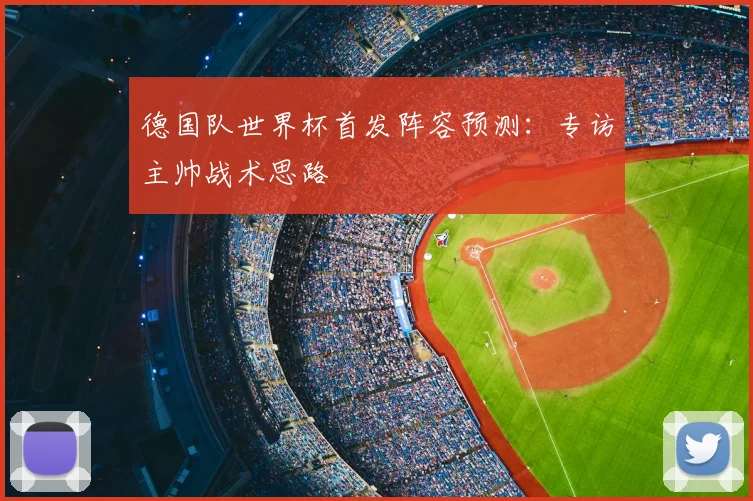 德国队世界杯首发阵容预测：专访主帅战术思路