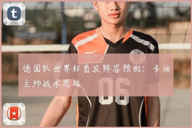 德国队世界杯首发阵容预测：专访主帅战术思路