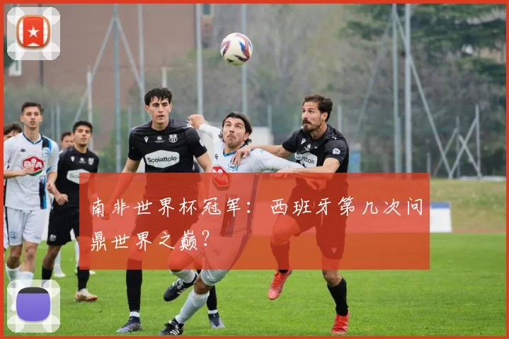 南非世界杯冠军:西班牙第几次问鼎世界之巅?