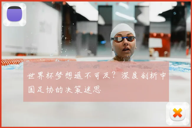 世界杯梦想遥不可及？深度剖析中国足协的决策迷思