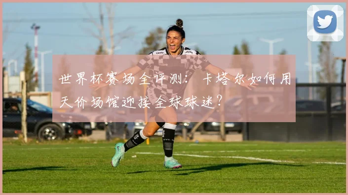 世界杯赛场全评测：卡塔尔如何用天价场馆迎接全球球迷？
