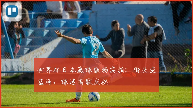 世界杯日本赢球散场实拍：街头变蓝海，球迷高歌庆祝